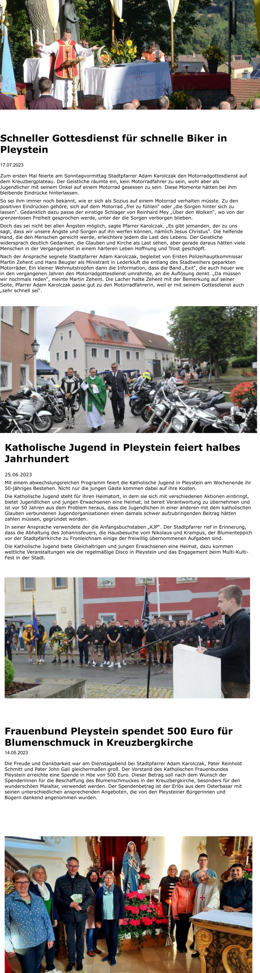 Frauenbund Pleystein spendet 500 Euro für Blumenschmuck in Kreuzbergkirche 14.05.2023  Die Freude und Dankbarkeit war am Dienstagabend bei Stadtpfarrer Adam Karolczak, Pater Reinhold Schmitt und Pater John Gali gleichermaßen groß. Der Vorstand des Katholischen Frauenbundes Pleystein erreichte eine Spende in Höe von 500 Euro. Dieser Betrag soll nach dem Wunsch der Spenderinnen für die Beschaffung des Blumenschmuckes in der Kreuzbergkirche, besonders für den wunderschöen Maialtar, verwendet werden. Der Spendenbetrag ist der Erlös aus dem Osterbasar mit seinen unterschiedlichen ansprechenden Angeboten, die von den Pleysteiner Bürgerinnen und Bügern dankend angenommen wurden.   Schneller Gottesdienst für schnelle Biker in Pleystein  17.07.2023  Zum ersten Mal feierte am Sonntagvormittag Stadtpfarrer Adam Karolczak den Motorradgottesdienst auf dem Kreuzbergplateau. Der Geistliche räumte ein, kein Motorradfahrer zu sein, wohl aber als Jugendlicher mit seinem Onkel auf einem Motorrad gesessen zu sein. Diese Momente hätten bei ihm bleibende Eindrücke hinterlassen. So sei ihm immer noch bekannt, wie er sich als Sozius auf einem Motorrad verhalten müsste. Zu den positiven Eindrücken gehöre, sich auf dem Motorrad „frei zu fühlen“ oder „die Sorgen hinter sich zu lassen“. Gedanklich dazu passe der einstige Schlager von Reinhard Mey „Über den Wolken“, wo von der grenzenlosen Freiheit gesprochen werde, unter der die Sorgen verborgen blieben. Doch das sei nicht bei allen Ängsten möglich, sagte Pfarrer Karolczak. „Es gibt jemanden, der zu uns sagt, dass wir unsere Ängste und Sorgen auf ihn werfen können, nämlich Jesus Christus“. Die helfende Hand, die den Menschen gereicht werde, erleichtere jedem die Last des Lebens. Der Geistliche widersprach deutlich Gedanken, die Glauben und Kirche als Last sehen, aber gerade daraus hätten viele Menschen in der Vergangenheit in einem härteren Leben Hoffnung und Trost geschöpft.  Nach der Ansprache segnete Stadtpfarrer Adam Karolczak, begleitet von Ersten Polizeihauptkommissar Martin Zehent und Hans Beugler als Ministrant in Lederkluft die entlang des Stadtweihers geparkten Motorräder. Ein kleiner Wehmutstropfen dann die Information, dass die Band „Exit“, die auch heuer wie in den vergangenen Jahren den Motorradgottesdienst umrahmte, an die Auflösung denkt. „Da müssen wir nochmals reden“, meinte Martin Zehent. Die Lacher hatte Zehent mit der Bemerkung auf seiner Seite, Pfarrer Adam Karolczak passe gut zu den Motorradfahrerin, weil er mit seinem Gottesdienst auch „sehr schnell sei“.   Katholische Jugend in Pleystein feiert halbes Jahrhundert  25.06.2023 Mit einem abwechslungsreichen Programm feiert die Katholische Jugend in Pleystein am Wochenende ihr 50-jähriges Bestehen. Nicht nur die jungen Gäste kommen dabei auf ihre Kosten. Die Katholische Jugend steht für ihren Heimatort, in dem sie sich mit verschiedenen Aktionen einbringt, bietet Jugendlichen und jungen Erwachsenen eine Heimat, ist bereit Verantwortung zu übernehmen und ist vor 50 Jahren aus dem Problem heraus, dass die Jugendlichen in einer anderen mit dem katholischen Glauben verbundenen Jugendorganisationen einen damals schwer aufzubringenden Beitrag hätten zahlen müssen, gegründet worden.  In seiner Ansprache verwendete der die Anfangsbuchstaben „KJP“. Der Stadtpfarrer rief in Erinnerung, dass die Abhaltung des Johannisfeuers, die Hausbesuche vom Nikolaus und Krampus, der Blumenteppich vor der Stadtpfarrkirche zu Fronleichnam einige der freiwillig übernommenen Aufgaben sind.  Die Katholische Jugend biete Gleichaltrigen und jungen Erwachsenen eine Heimat, dazu kommen weltliche Veranstaltungen wie die regelmäßige Disco in Pleystein und das Engagement beim Multi-Kulti-Fest in der Stadt.