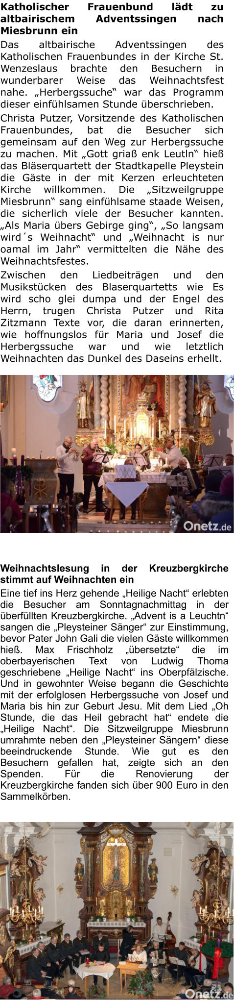 Katholischer Frauenbund lädt zu altbairischem Adventssingen nach Miesbrunn ein Das altbairische Adventssingen des Katholischen Frauenbundes in der Kirche St. Wenzeslaus brachte den Besuchern in wunderbarer Weise das Weihnachtsfest nahe. „Herbergssuche“ war das Programm dieser einfühlsamen Stunde überschrieben. Christa Putzer, Vorsitzende des Katholischen Frauenbundes, bat die Besucher sich gemeinsam auf den Weg zur Herbergssuche zu machen. Mit „Gott griaß enk Leutln“ hieß das Bläserquartett der Stadtkapelle Pleystein die Gäste in der mit Kerzen erleuchteten Kirche willkommen. Die „Sitzweilgruppe Miesbrunn“ sang einfühlsame staade Weisen, die sicherlich viele der Besucher kannten. „Als Maria übers Gebirge ging“, „So langsam wird´s Weihnacht“ und „Weihnacht is nur oamal im Jahr“ vermittelten die Nähe des Weihnachtsfestes. Zwischen den Liedbeiträgen und den Musikstücken des Blaserquartetts wie Еs wird scho glei dumpa und der Engel des Herrn, trugen Christa Putzer und Rita Zitzmann Texte vor, die daran erinnerten, wie hoffnungslos für Maria und Josef die Herbergssuche war und wie letztlich Weihnachten das Dunkel des Daseins erhellt.   Weihnachtslesung in der Kreuzbergkirche stimmt auf Weihnachten ein Eine tief ins Herz gehende „Heilige Nacht“ erlebten die Besucher am Sonntagnachmittag in der überfüllten Kreuzbergkirche. „Advent is a Leuchtn“ sangen die „Pleysteiner Sänger“ zur Einstimmung, bevor Pater John Gali die vielen Gäste willkommen hieß. Max Frischholz „übersetzte“ die im oberbayerischen Text von Ludwig Thoma geschriebene „Heilige Nacht“ ins Oberpfälzische. Und in gewohnter Weise begann die Geschichte mit der erfolglosen Herbergssuche von Josef und Maria bis hin zur Geburt Jesu. Mit dem Lied „Oh Stunde, die das Heil gebracht hat“ endete die „Heilige Nacht“. Die Sitzweilgruppe Miesbrunn umrahmte neben den „Pleysteiner Sängern“ diese beeindruckende Stunde. Wie gut es den Besuchern gefallen hat, zeigte sich an den Spenden. Für die Renovierung der Kreuzbergkirche fanden sich über 900 Euro in den Sammelkörben.