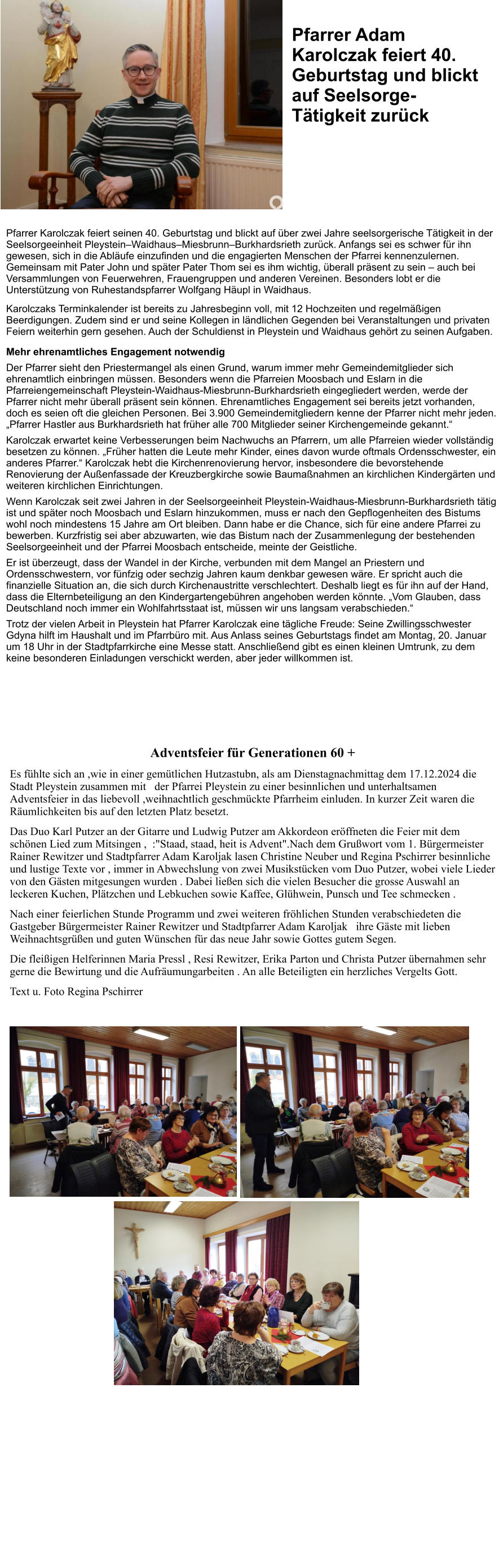 Adventsfeier für Generationen 60 +  Es fühlte sich an ,wie in einer gemütlichen Hutzastubn, als am Dienstagnachmittag dem 17.12.2024 die Stadt Pleystein zusammen mit   der Pfarrei Pleystein zu einer besinnlichen und unterhaltsamen Adventsfeier in das liebevoll ,weihnachtlich geschmückte Pfarrheim einluden. In kurzer Zeit waren die Räumlichkeiten bis auf den letzten Platz besetzt. Das Duo Karl Putzer an der Gitarre und Ludwig Putzer am Akkordeon eröffneten die Feier mit dem schönen Lied zum Mitsingen ,  :"Staad, staad, heit is Advent".Nach dem Grußwort vom 1. Bürgermeister Rainer Rewitzer und Stadtpfarrer Adam Karoljak lasen Christine Neuber und Regina Pschirrer besinnliche und lustige Texte vor , immer in Abwechslung von zwei Musikstücken vom Duo Putzer, wobei viele Lieder von den Gästen mitgesungen wurden . Dabei ließen sich die vielen Besucher die grosse Auswahl an leckeren Kuchen, Plätzchen und Lebkuchen sowie Kaffee, Glühwein, Punsch und Tee schmecken .  Nach einer feierlichen Stunde Programm und zwei weiteren fröhlichen Stunden verabschiedeten die Gastgeber Bürgermeister Rainer Rewitzer und Stadtpfarrer Adam Karoljak   ihre Gäste mit lieben Weihnachtsgrüßen und guten Wünschen für das neue Jahr sowie Gottes gutem Segen. Die fleißigen Helferinnen Maria Pressl , Resi Rewitzer, Erika Parton und Christa Putzer übernahmen sehr gerne die Bewirtung und die Aufräumungarbeiten . An alle Beteiligten ein herzliches Vergelts Gott. Text u. Foto Regina Pschirrer  Pfarrer Karolczak feiert seinen 40. Geburtstag und blickt auf über zwei Jahre seelsorgerische Tätigkeit in der Seelsorgeeinheit Pleystein–Waidhaus–Miesbrunn–Burkhardsrieth zurück. Anfangs sei es schwer für ihn gewesen, sich in die Abläufe einzufinden und die engagierten Menschen der Pfarrei kennenzulernen. Gemeinsam mit Pater John und später Pater Thom sei es ihm wichtig, überall präsent zu sein – auch bei Versammlungen von Feuerwehren, Frauengruppen und anderen Vereinen. Besonders lobt er die Unterstützung von Ruhestandspfarrer Wolfgang Häupl in Waidhaus. Karolczaks Terminkalender ist bereits zu Jahresbeginn voll, mit 12 Hochzeiten und regelmäßigen Beerdigungen. Zudem sind er und seine Kollegen in ländlichen Gegenden bei Veranstaltungen und privaten Feiern weiterhin gern gesehen. Auch der Schuldienst in Pleystein und Waidhaus gehört zu seinen Aufgaben. Mehr ehrenamtliches Engagement notwendig  Der Pfarrer sieht den Priestermangel als einen Grund, warum immer mehr Gemeindemitglieder sich ehrenamtlich einbringen müssen. Besonders wenn die Pfarreien Moosbach und Eslarn in die Pfarreiengemeinschaft Pleystein-Waidhaus-Miesbrunn-Burkhardsrieth eingegliedert werden, werde der Pfarrer nicht mehr überall präsent sein können. Ehrenamtliches Engagement sei bereits jetzt vorhanden, doch es seien oft die gleichen Personen. Bei 3.900 Gemeindemitgliedern kenne der Pfarrer nicht mehr jeden. „Pfarrer Hastler aus Burkhardsrieth hat früher alle 700 Mitglieder seiner Kirchengemeinde gekannt.“ Karolczak erwartet keine Verbesserungen beim Nachwuchs an Pfarrern, um alle Pfarreien wieder vollständig besetzen zu können. „Früher hatten die Leute mehr Kinder, eines davon wurde oftmals Ordensschwester, ein anderes Pfarrer.“ Karolczak hebt die Kirchenrenovierung hervor, insbesondere die bevorstehende Renovierung der Außenfassade der Kreuzbergkirche sowie Baumaßnahmen an kirchlichen Kindergärten und weiteren kirchlichen Einrichtungen.  Wenn Karolczak seit zwei Jahren in der Seelsorgeeinheit Pleystein-Waidhaus-Miesbrunn-Burkhardsrieth tätig ist und später noch Moosbach und Eslarn hinzukommen, muss er nach den Gepflogenheiten des Bistums wohl noch mindestens 15 Jahre am Ort bleiben. Dann habe er die Chance, sich für eine andere Pfarrei zu bewerben. Kurzfristig sei aber abzuwarten, wie das Bistum nach der Zusammenlegung der bestehenden Seelsorgeeinheit und der Pfarrei Moosbach entscheide, meinte der Geistliche. Er ist überzeugt, dass der Wandel in der Kirche, verbunden mit dem Mangel an Priestern und Ordensschwestern, vor fünfzig oder sechzig Jahren kaum denkbar gewesen wäre. Er spricht auch die finanzielle Situation an, die sich durch Kirchenaustritte verschlechtert. Deshalb liegt es für ihn auf der Hand, dass die Elternbeteiligung an den Kindergartengebühren angehoben werden könnte. „Vom Glauben, dass Deutschland noch immer ein Wohlfahrtsstaat ist, müssen wir uns langsam verabschieden.“ Trotz der vielen Arbeit in Pleystein hat Pfarrer Karolczak eine tägliche Freude: Seine Zwillingsschwester Gdyna hilft im Haushalt und im Pfarrbüro mit. Aus Anlass seines Geburtstags findet am Montag, 20. Januar um 18 Uhr in der Stadtpfarrkirche eine Messe statt. Anschließend gibt es einen kleinen Umtrunk, zu dem keine besonderen Einladungen verschickt werden, aber jeder willkommen ist.   Pfarrer Adam Karolczak feiert 40. Geburtstag und blickt auf Seelsorge-Tätigkeit zurück